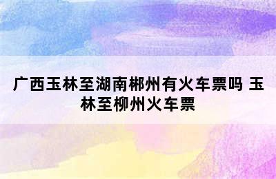 广西玉林至湖南郴州有火车票吗 玉林至柳州火车票